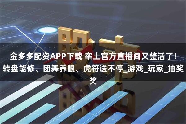 金多多配资APP下载 率土官方直播间又整活了！转盘能修、团舞养眼、虎符送不停_游戏_玩家_抽奖