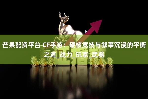 芒果配资平台 CF手游：硬核竞技与叙事沉浸的平衡之道_战力_玩家_武器