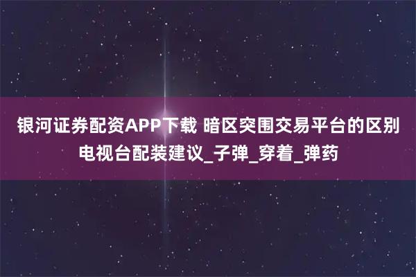 银河证券配资APP下载 暗区突围交易平台的区别电视台配装建议_子弹_穿着_弹药