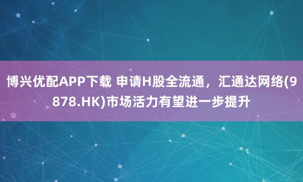 博兴优配APP下载 申请H股全流通，汇通达网络(9878.HK)市场活力有望进一步提升