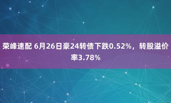 荣峰速配 6月26日豪24转债下跌0.52%，转股溢价率3.78%