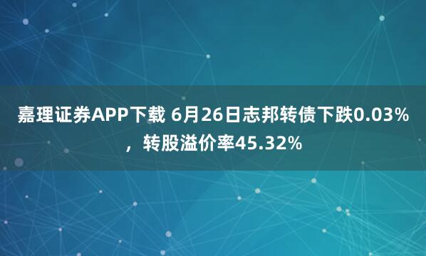 嘉理证券APP下载 6月26日志邦转债下跌0.03%，转股溢价率45.32%