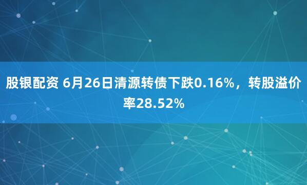 股银配资 6月26日清源转债下跌0.16%，转股溢价率28.52%