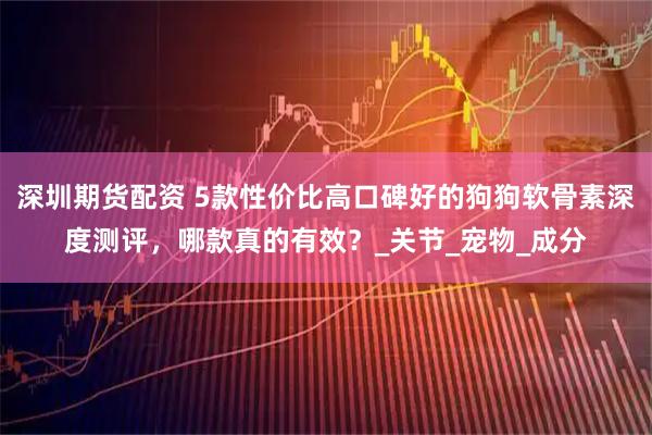 深圳期货配资 5款性价比高口碑好的狗狗软骨素深度测评，哪款真的有效？_关节_宠物_成分