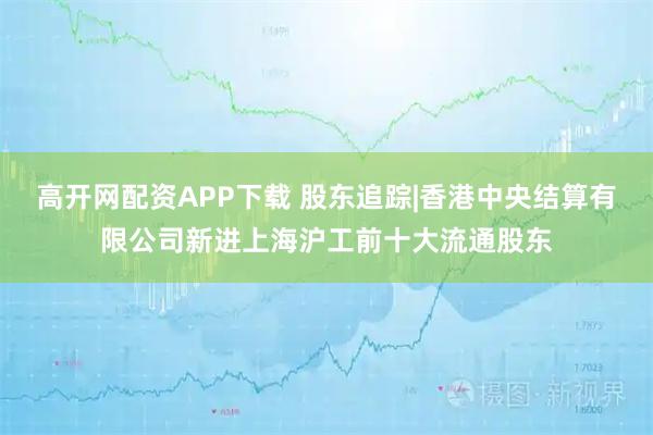 高开网配资APP下载 股东追踪|香港中央结算有限公司新进上海沪工前十大流通股东