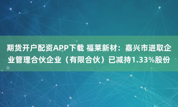 期货开户配资APP下载 福莱新材：嘉兴市进取企业管理合伙企业（有限合伙）已减持1.33%股份