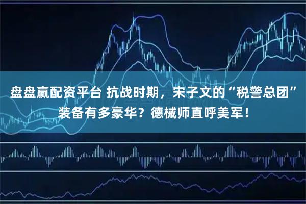 盘盘赢配资平台 抗战时期，宋子文的“税警总团”装备有多豪华？德械师直呼美军！