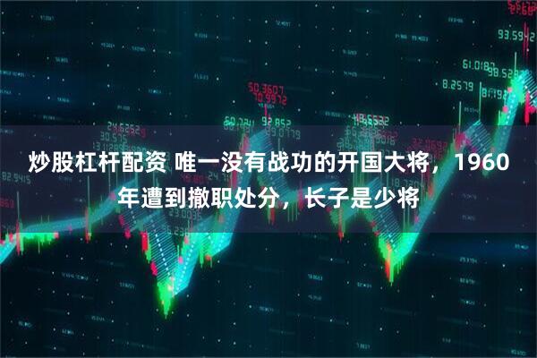 炒股杠杆配资 唯一没有战功的开国大将，1960年遭到撤职处分，长子是少将