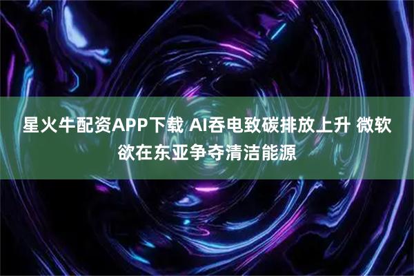 星火牛配资APP下载 AI吞电致碳排放上升 微软欲在东亚争夺清洁能源