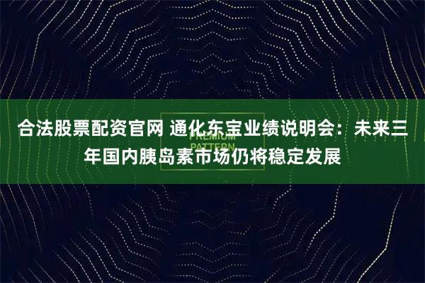 合法股票配资官网 通化东宝业绩说明会：未来三年国内胰岛素市场仍将稳定发展