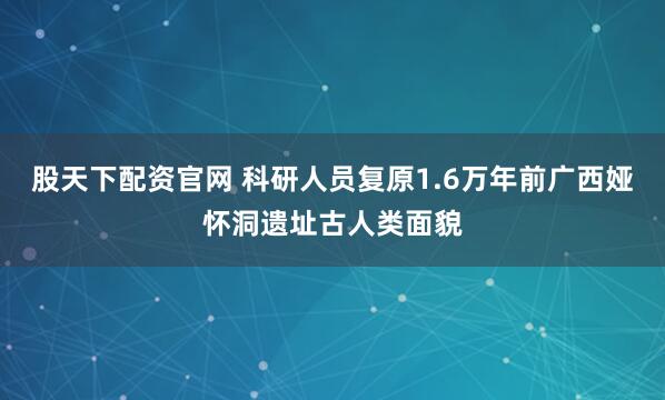股天下配资官网 科研人员复原1.6万年前广西娅怀洞遗址古人类面貌