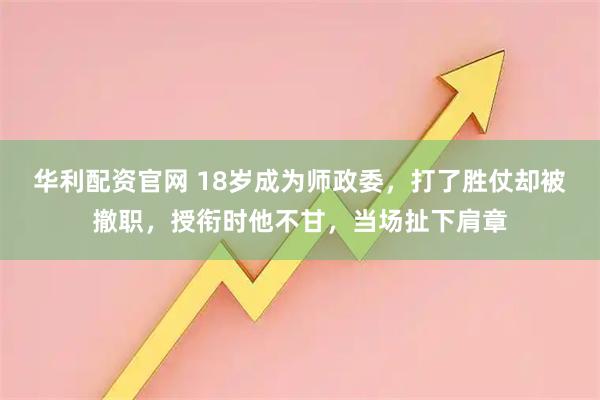 华利配资官网 18岁成为师政委，打了胜仗却被撤职，授衔时他不甘，当场扯下肩章