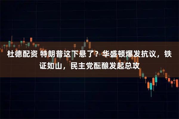 杜德配资 特朗普这下悬了？华盛顿爆发抗议，铁证如山，民主党酝酿发起总攻