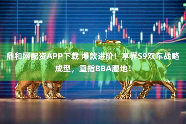 鼎和网配资APP下载 爆款进阶！享界S9双车战略成型，直指BBA腹地！