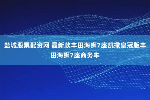 盐城股票配资网 最新款丰田海狮7座凯撒皇冠版丰田海狮7座商务车