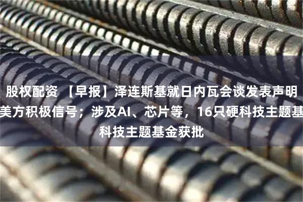 股权配资 【早报】泽连斯基就日内瓦会谈发表声明：收到美方积极信号；涉及AI、芯片等，16只硬科技主题基金获批