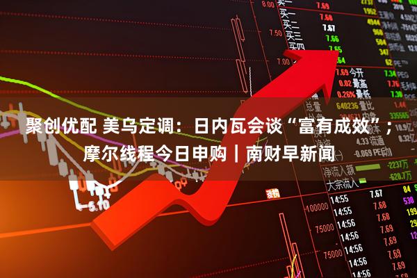 聚创优配 美乌定调：日内瓦会谈“富有成效”；摩尔线程今日申购｜南财早新闻