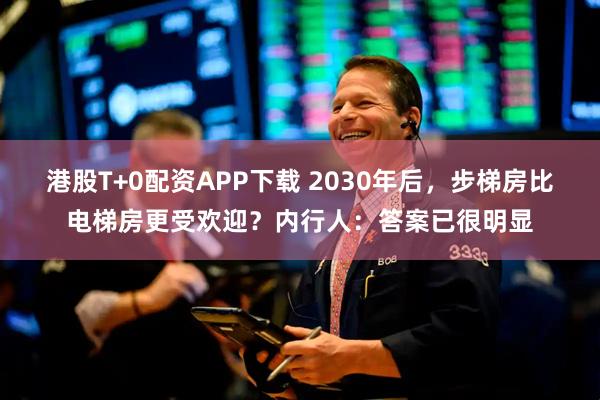 港股T+0配资APP下载 2030年后，步梯房比电梯房更受欢迎？内行人：答案已很明显
