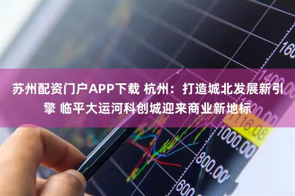 苏州配资门户APP下载 杭州：打造城北发展新引擎 临平大运河科创城迎来商业新地标