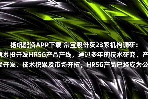 扬帆配资APP下载 常宝股份获23家机构调研：公司自2010年上市时就募投开发HRSG产品产线，通过多年的技术研究、产品开发、技术积累及市场开拓，HRSG产品已经成为公司重点特色产品（附调研问答）