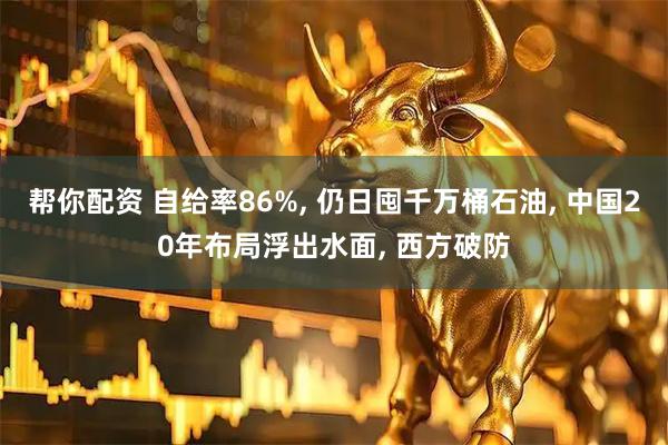帮你配资 自给率86%, 仍日囤千万桶石油, 中国20年布局浮出水面, 西方破防