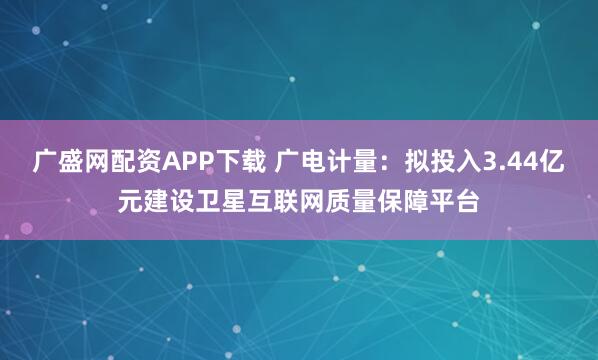 广盛网配资APP下载 广电计量：拟投入3.44亿元建设卫星互联网质量保障平台