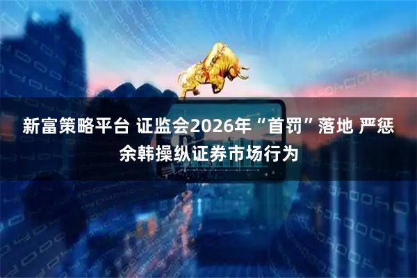 新富策略平台 证监会2026年“首罚”落地 严惩余韩操纵证券市场行为