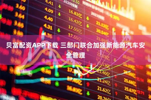 贝富配资APP下载 三部门联合加强新能源汽车安全管理