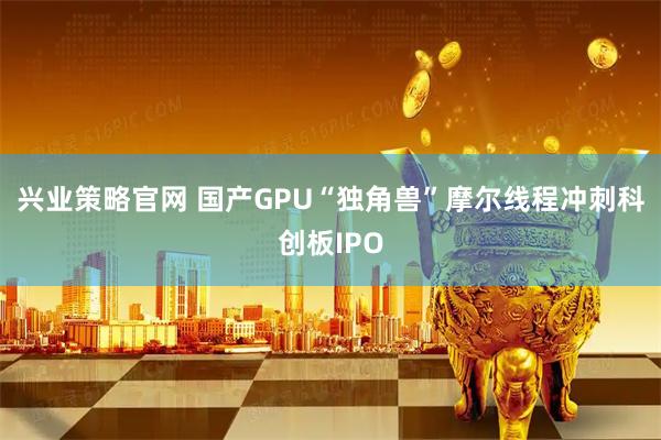 兴业策略官网 国产GPU“独角兽”摩尔线程冲刺科创板IPO