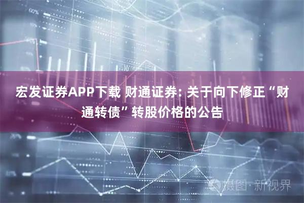 宏发证券APP下载 财通证券: 关于向下修正“财通转债”转股价格的公告