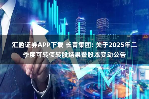 汇盈证券APP下载 长青集团: 关于2025年二季度可转债转股结果暨股本变动公告