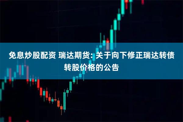 免息炒股配资 瑞达期货: 关于向下修正瑞达转债转股价格的公告