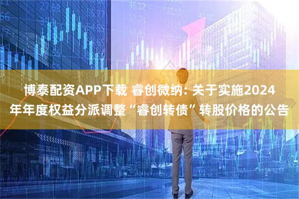 博泰配资APP下载 睿创微纳: 关于实施2024年年度权益分派调整“睿创转债”转股价格的公告