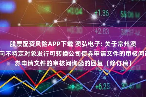 股票配资风险APP下载 澳弘电子: 关于常州澳弘电子股份有限公司向不特定对象发行可转换公司债券申请文件的审核问询函的回复（修订稿）