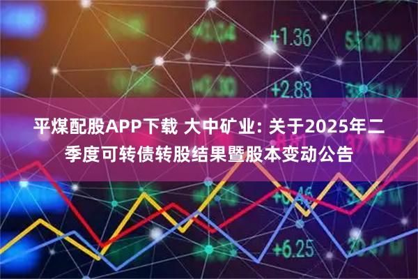 平煤配股APP下载 大中矿业: 关于2025年二季度可转债转股结果暨股本变动公告