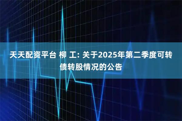 天天配资平台 柳 工: 关于2025年第二季度可转债转股情况的公告
