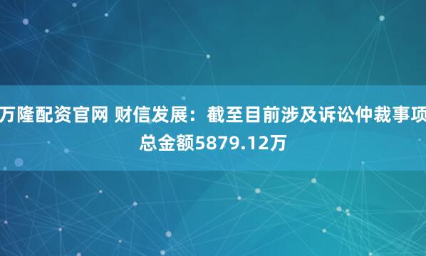 万隆配资官网 财信发展：截至目前涉及诉讼仲裁事项总金额5879.12万