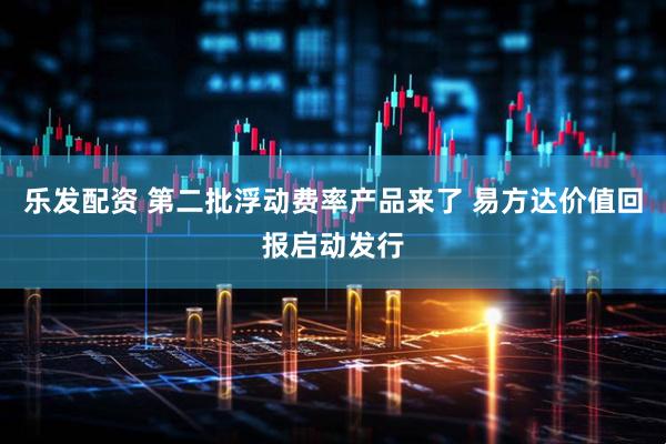 乐发配资 第二批浮动费率产品来了 易方达价值回报启动发行