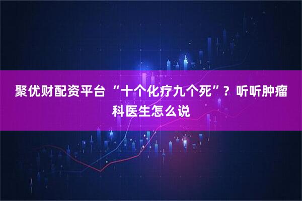 聚优财配资平台 “十个化疗九个死”？听听肿瘤科医生怎么说