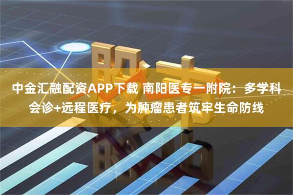 中金汇融配资APP下载 南阳医专一附院：多学科会诊+远程医疗，为肿瘤患者筑牢生命防线
