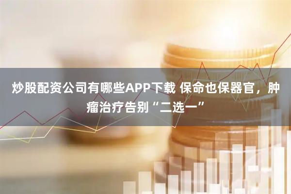 炒股配资公司有哪些APP下载 保命也保器官，肿瘤治疗告别“二选一”