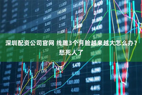 深圳配资公司官网 线雕3个月脸越来越大怎么办？愁死人了