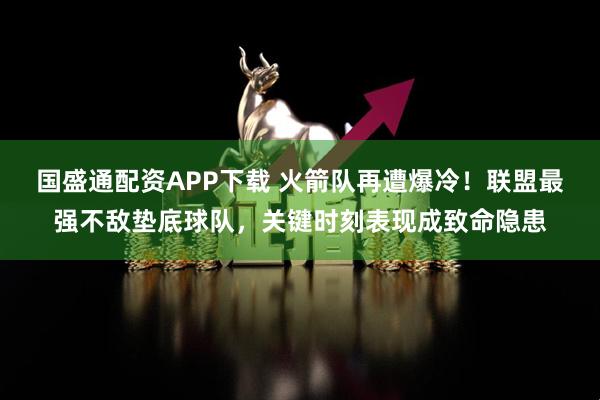 国盛通配资APP下载 火箭队再遭爆冷！联盟最强不敌垫底球队，关键时刻表现成致命隐患