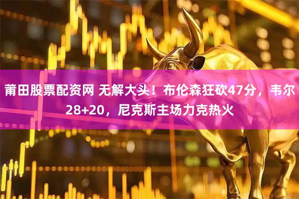莆田股票配资网 无解大头！布伦森狂砍47分，韦尔28+20，尼克斯主场力克热火
