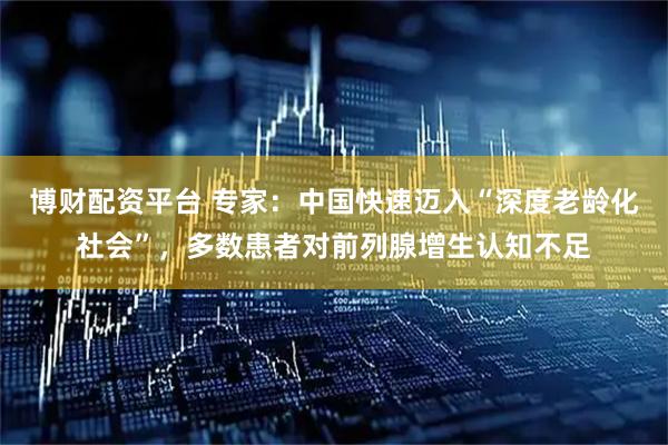 博财配资平台 专家：中国快速迈入“深度老龄化社会”，多数患者对前列腺增生认知不足