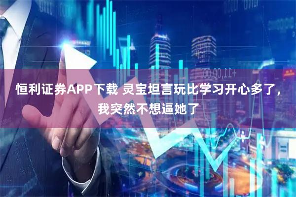 恒利证券APP下载 灵宝坦言玩比学习开心多了，我突然不想逼她了