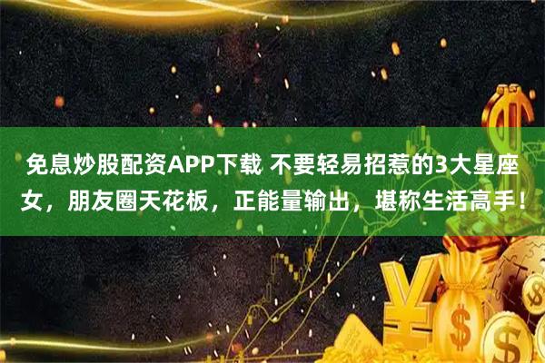 免息炒股配资APP下载 不要轻易招惹的3大星座女，朋友圈天花板，正能量输出，堪称生活高手！